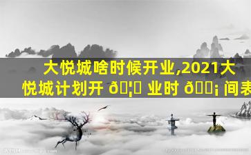 大悦城啥时候开业,2021大悦城计划开 🦍 业时 🐡 间表
